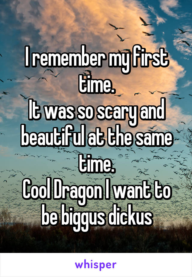 I remember my first time.
It was so scary and beautiful at the same time.
Cool Dragon I want to be biggus dickus