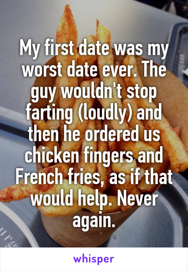 My first date was my worst date ever. The guy wouldn't stop farting (loudly) and then he ordered us chicken fingers and French fries, as if that would help. Never again.