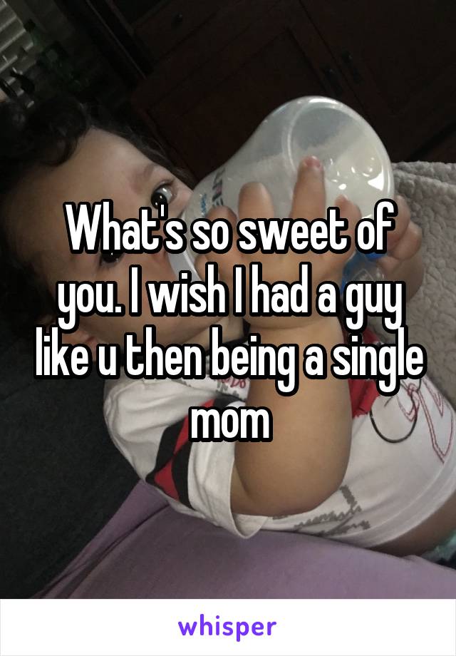 What's so sweet of you. I wish I had a guy like u then being a single mom