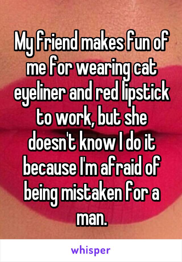 My friend makes fun of me for wearing cat eyeliner and red lipstick to work, but she doesn't know I do it because I'm afraid of being mistaken for a man.