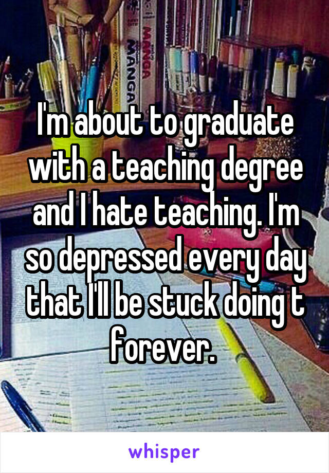 I'm about to graduate with a teaching degree and I hate teaching. I'm so depressed every day that I'll be stuck doing t forever. 