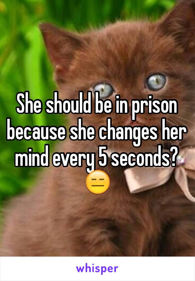 She should be in prison because she changes her mind every 5 seconds?😑