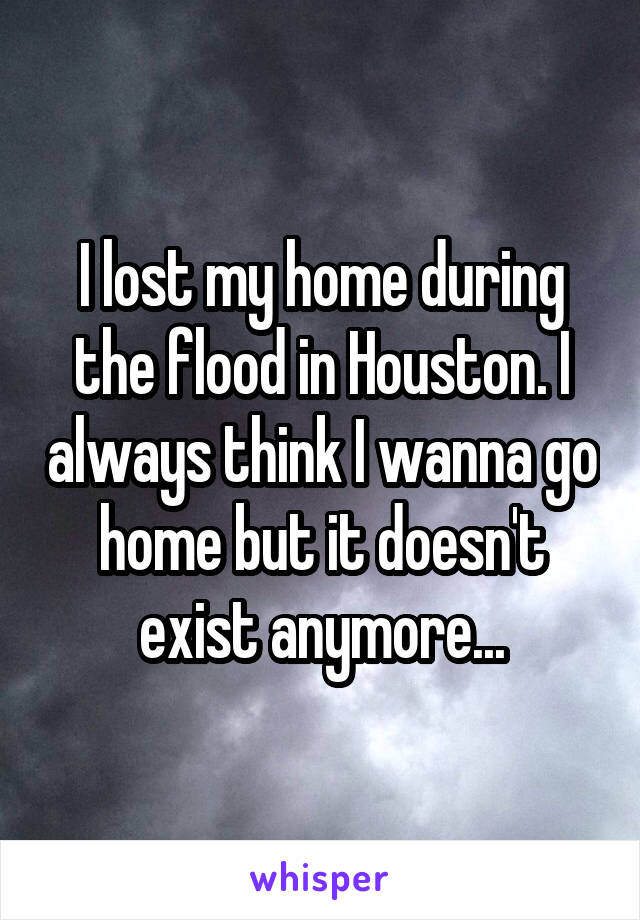 I lost my home during the flood in Houston. I always think I wanna go home but it doesn't exist anymore...