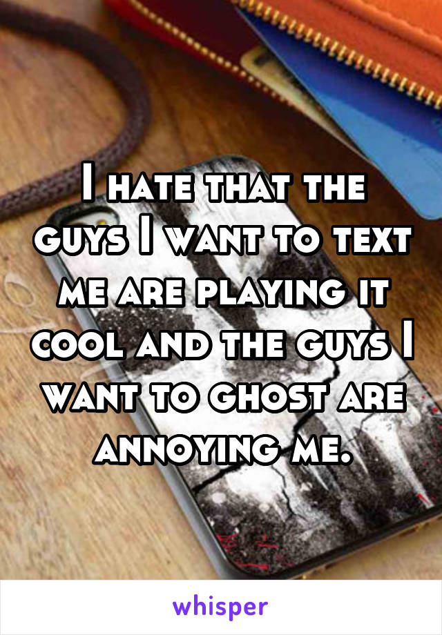 I hate that the guys I want to text me are playing it cool and the guys I want to ghost are annoying me.