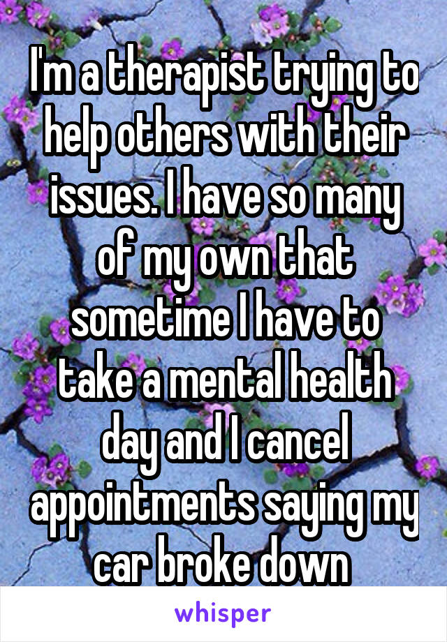 I'm a therapist trying to help others with their issues. I have so many of my own that sometime I have to take a mental health day and I cancel appointments saying my car broke down 
