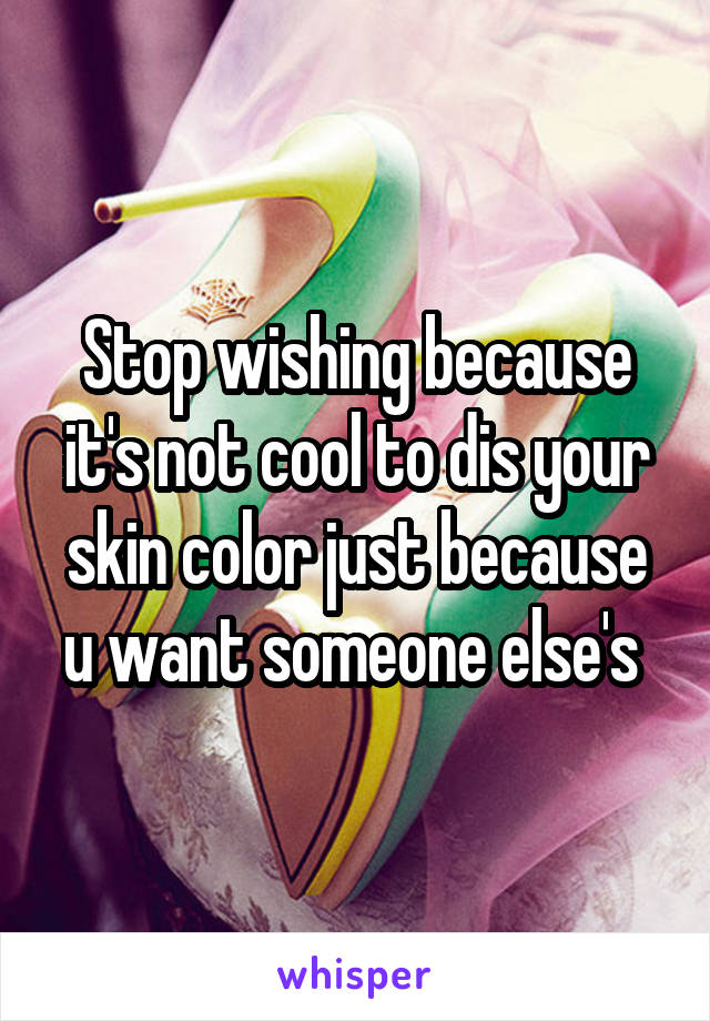 Stop wishing because it's not cool to dis your skin color just because u want someone else's 