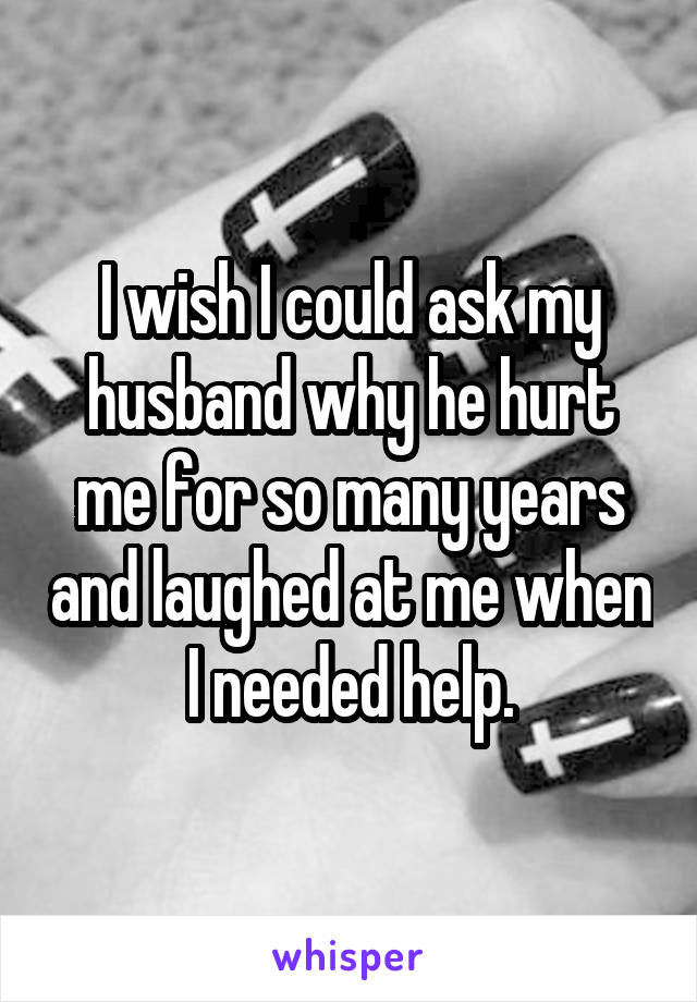 I wish I could ask my husband why he hurt me for so many years and laughed at me when I needed help.