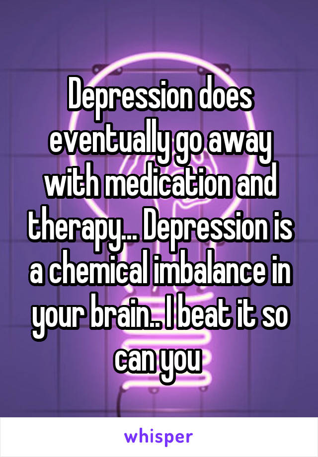 Depression does eventually go away with medication and therapy... Depression is a chemical imbalance in your brain.. I beat it so can you 