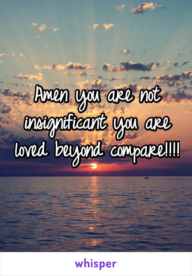 Amen you are not insignificant you are loved beyond compare!!!! 