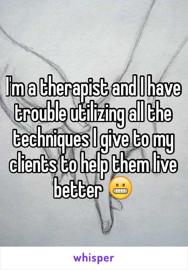 I'm a therapist and I have trouble utilizing all the techniques I give to my clients to help them live better 😬