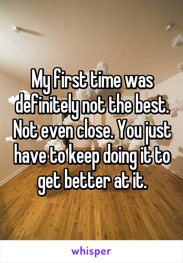 My first time was definitely not the best. Not even close. You just have to keep doing it to get better at it.