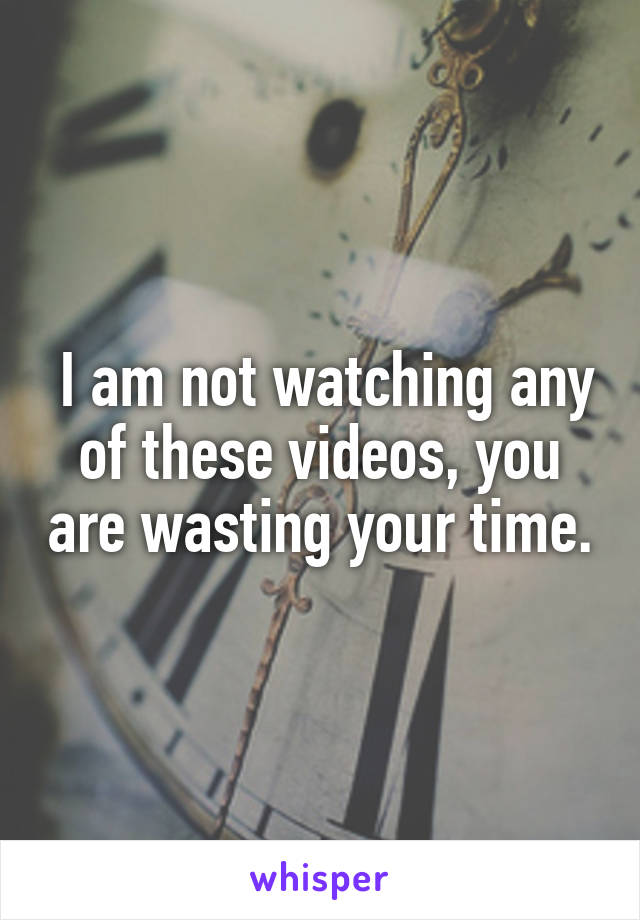  I am not watching any of these videos, you are wasting your time.