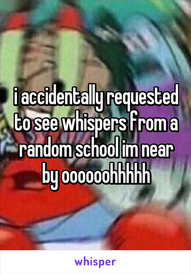 i accidentally requested to see whispers from a random school im near by oooooohhhhh