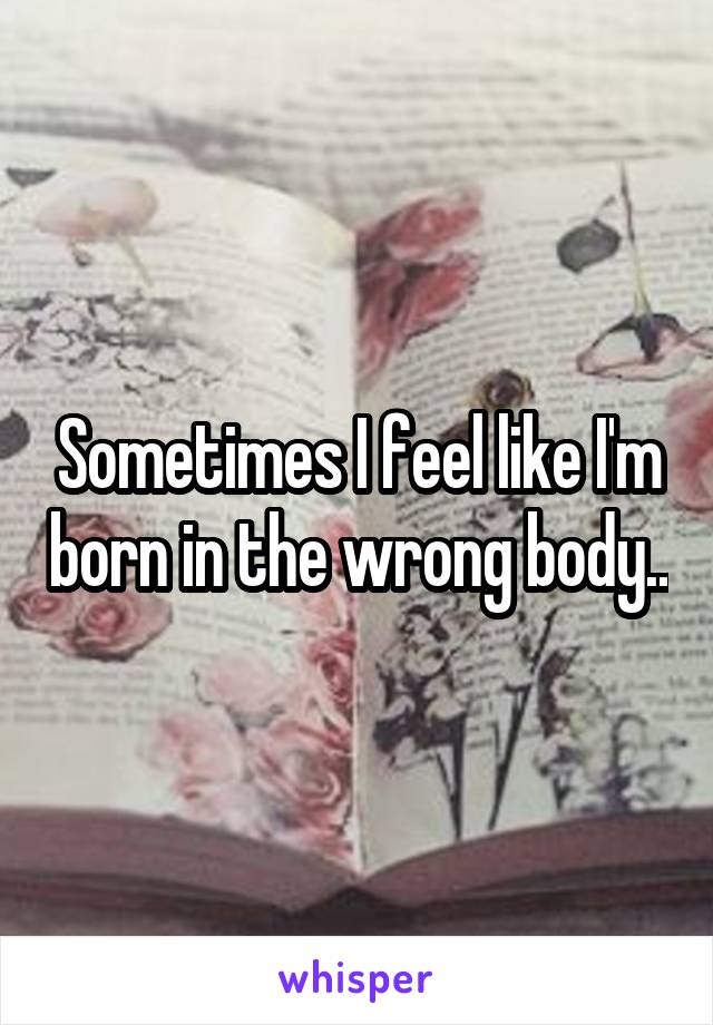 Sometimes I feel like I'm born in the wrong body..