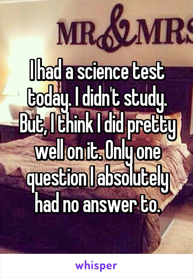 I had a science test today. I didn't study. But, I think I did pretty well on it. Only one question I absolutely had no answer to.