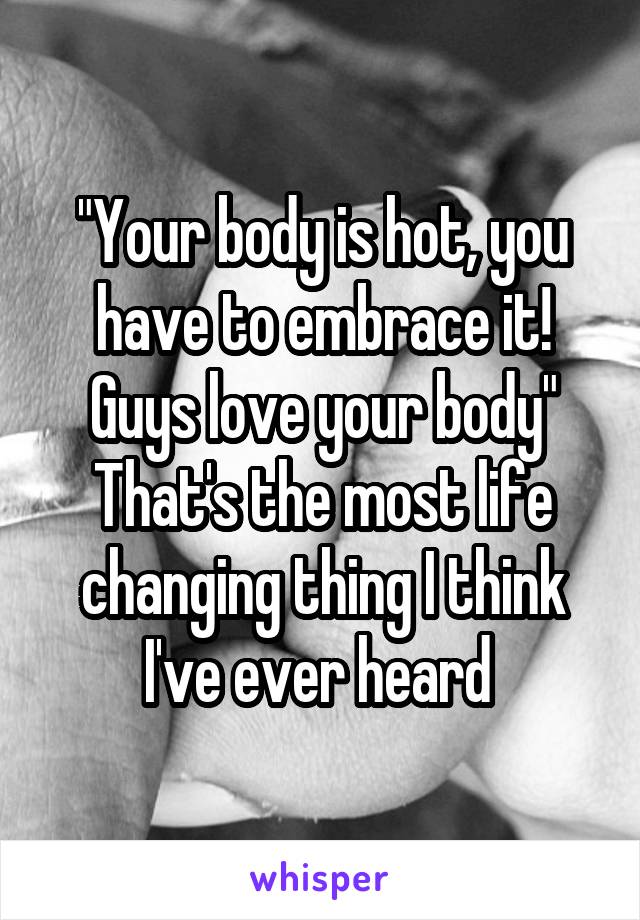 "Your body is hot, you have to embrace it! Guys love your body"
That's the most life changing thing I think I've ever heard 