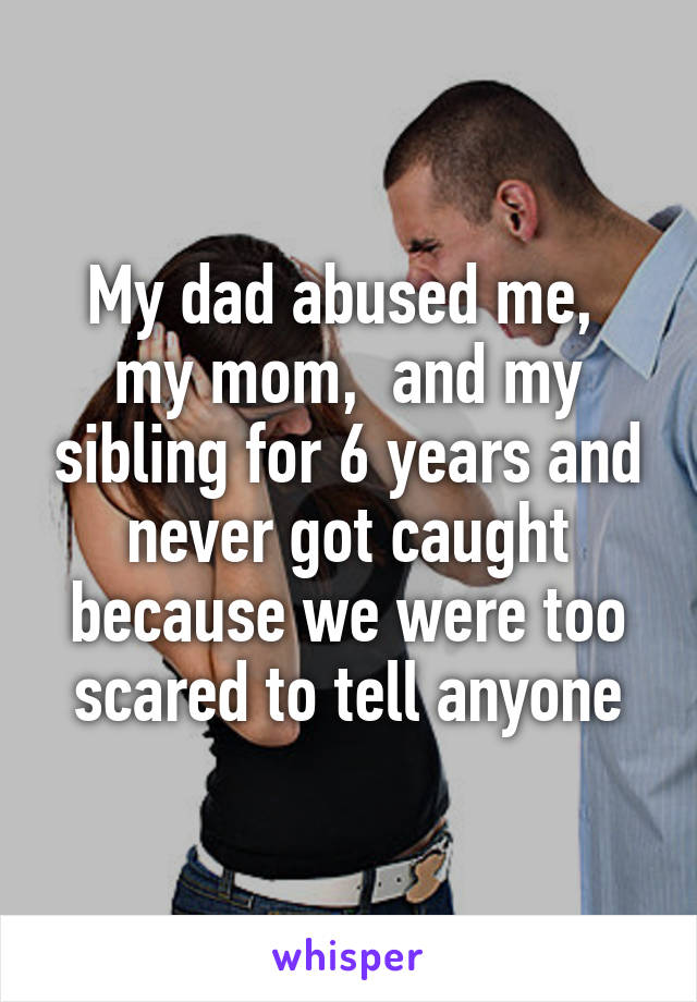 My dad abused me,  my mom,  and my sibling for 6 years and never got caught because we were too scared to tell anyone