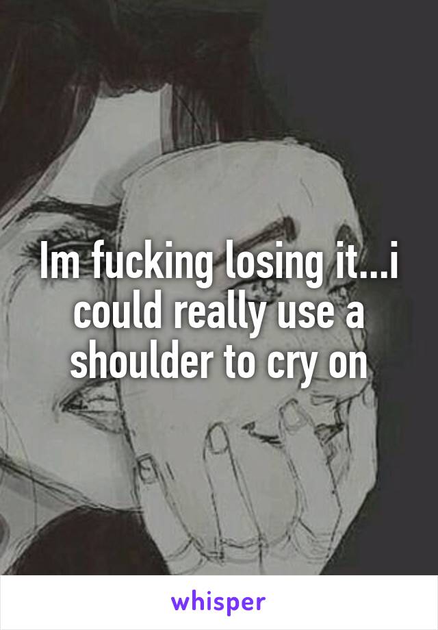 Im fucking losing it...i could really use a shoulder to cry on