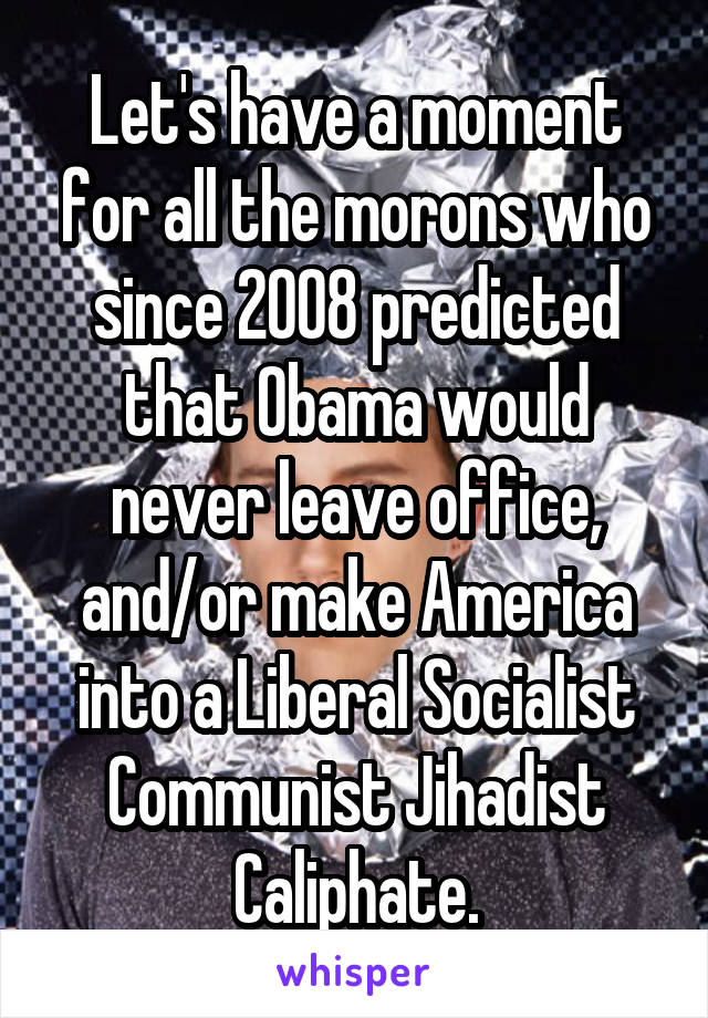 Let's have a moment for all the morons who since 2008 predicted that Obama would never leave office, and/or make America into a Liberal Socialist Communist Jihadist Caliphate.