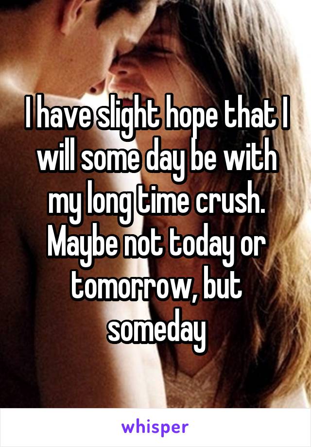 I have slight hope that I will some day be with my long time crush. Maybe not today or tomorrow, but someday