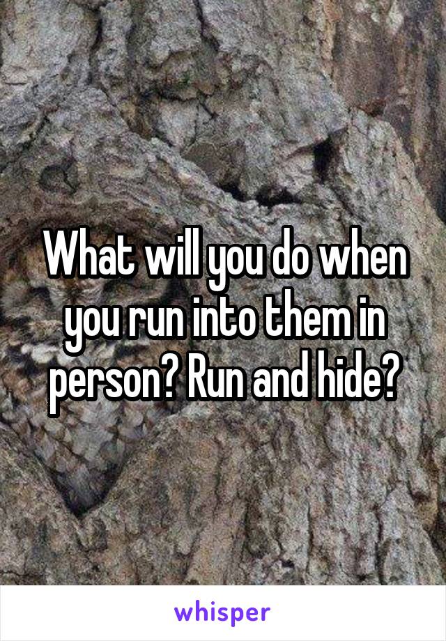 What will you do when you run into them in person? Run and hide?