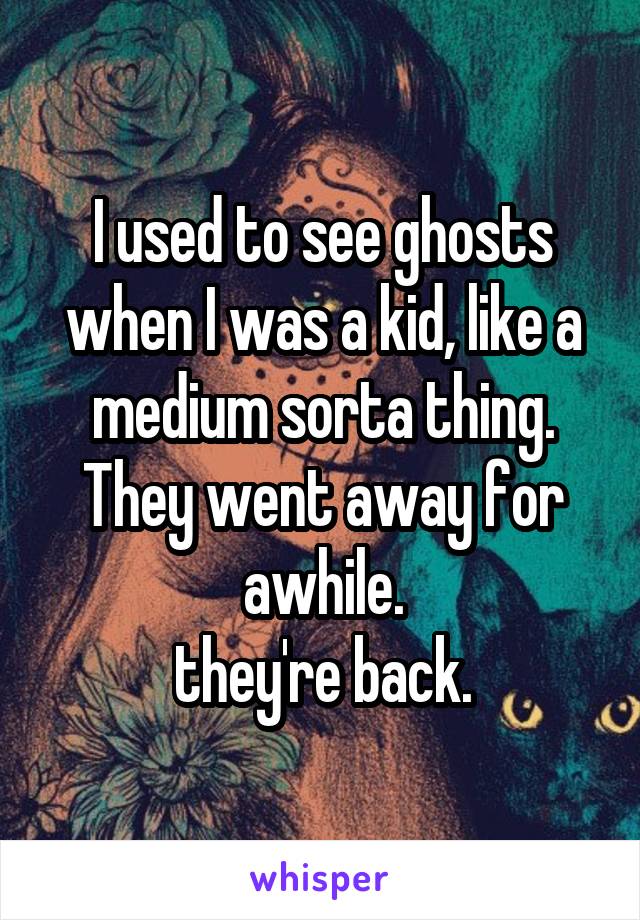 I used to see ghosts when I was a kid, like a medium sorta thing. They went away for awhile.
 they're back. 