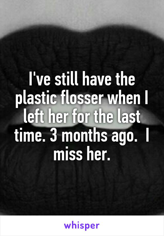 I've still have the plastic flosser when I left her for the last time. 3 months ago.  I miss her.