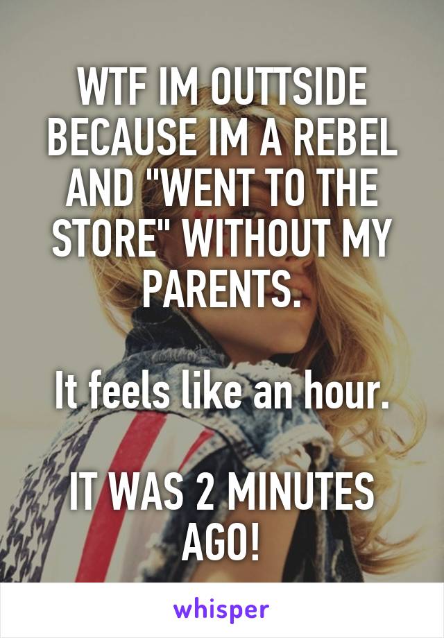 WTF IM OUTTSIDE BECAUSE IM A REBEL AND "WENT TO THE STORE" WITHOUT MY PARENTS.

It feels like an hour.

IT WAS 2 MINUTES AGO!