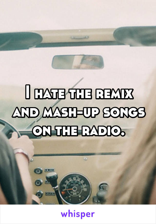 I hate the remix and mash-up songs on the radio.