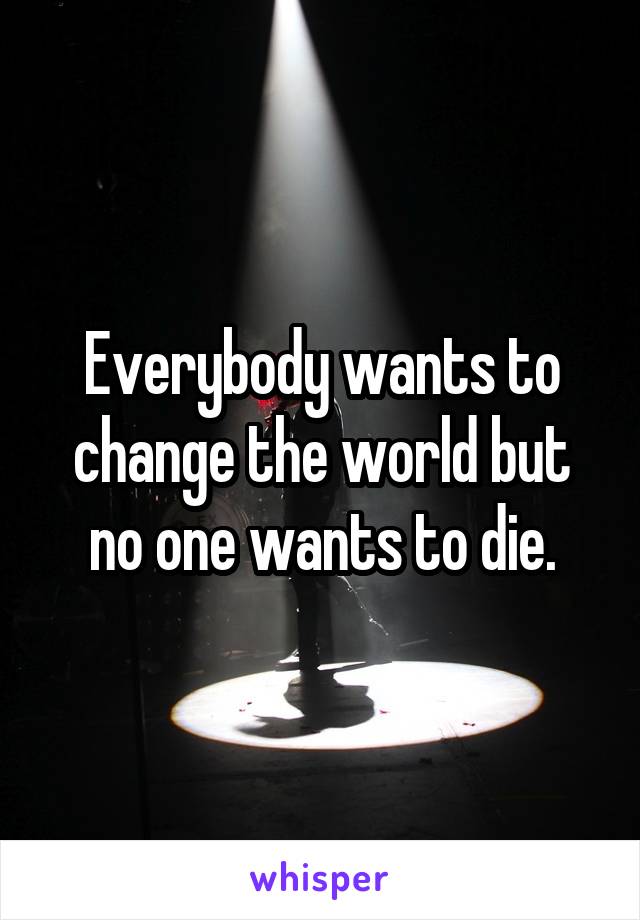 Everybody wants to change the world but no one wants to die.