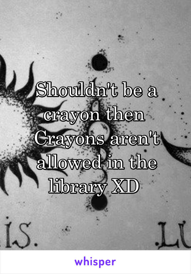 Shouldn't be a crayon then 
Crayons aren't allowed in the library XD 