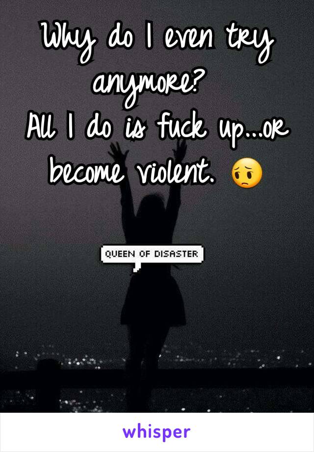 Why do I even try anymore? 
All I do is fuck up...or become violent. 😔