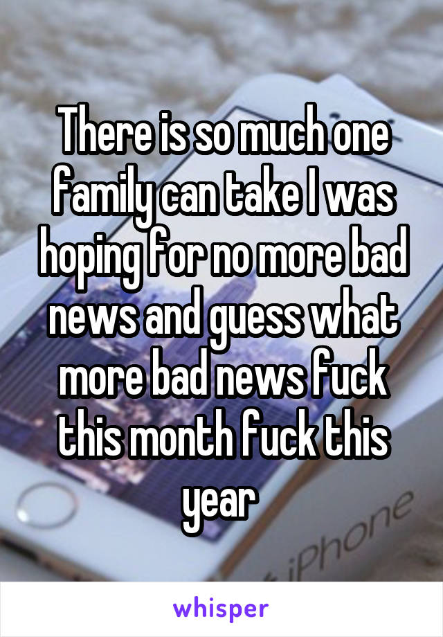 There is so much one family can take I was hoping for no more bad news and guess what more bad news fuck this month fuck this year 