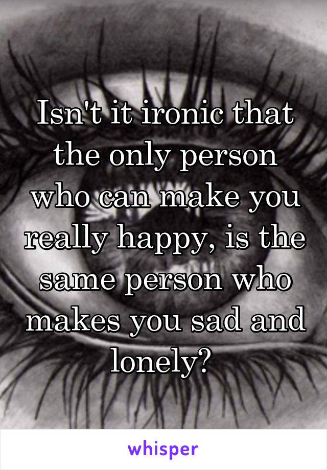 Isn't it ironic that the only person who can make you really happy, is the same person who makes you sad and lonely? 