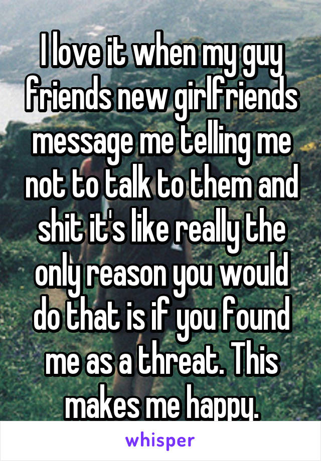 I love it when my guy friends new girlfriends message me telling me not to talk to them and shit it's like really the only reason you would do that is if you found me as a threat. This makes me happy.