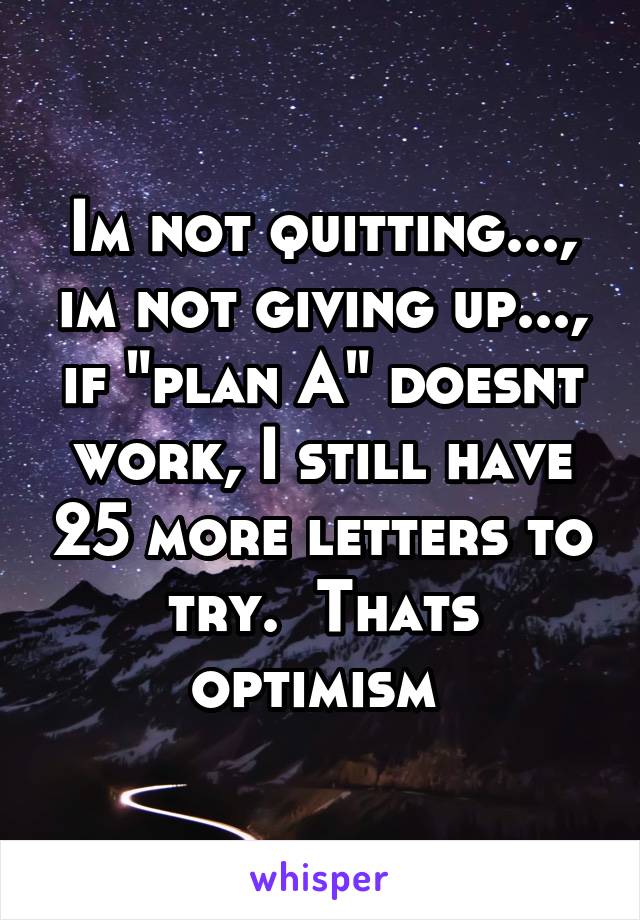 Im not quitting..., im not giving up..., if "plan A" doesnt work, I still have 25 more letters to try.  Thats optimism 