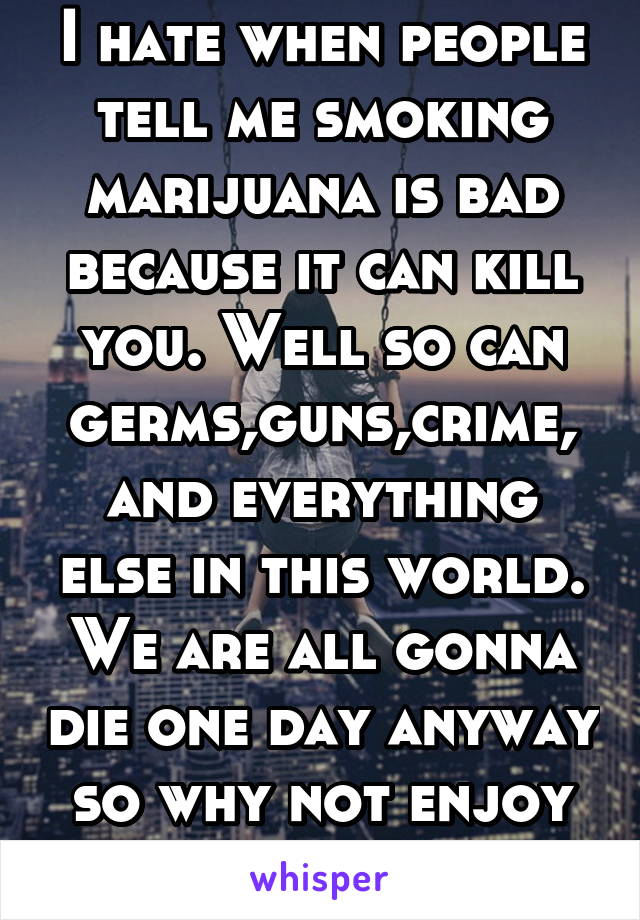 I hate when people tell me smoking marijuana is bad because it can kill you. Well so can germs,guns,crime, and everything else in this world. We are all gonna die one day anyway so why not enjoy iife 