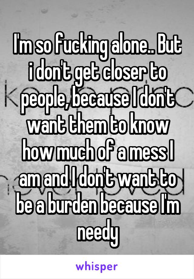 I'm so fucking alone.. But i don't get closer to people, because I don't want them to know how much of a mess I am and I don't want to be a burden because I'm needy