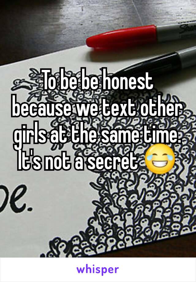 To be be honest because we text other girls at the same time. It's not a secret 😂