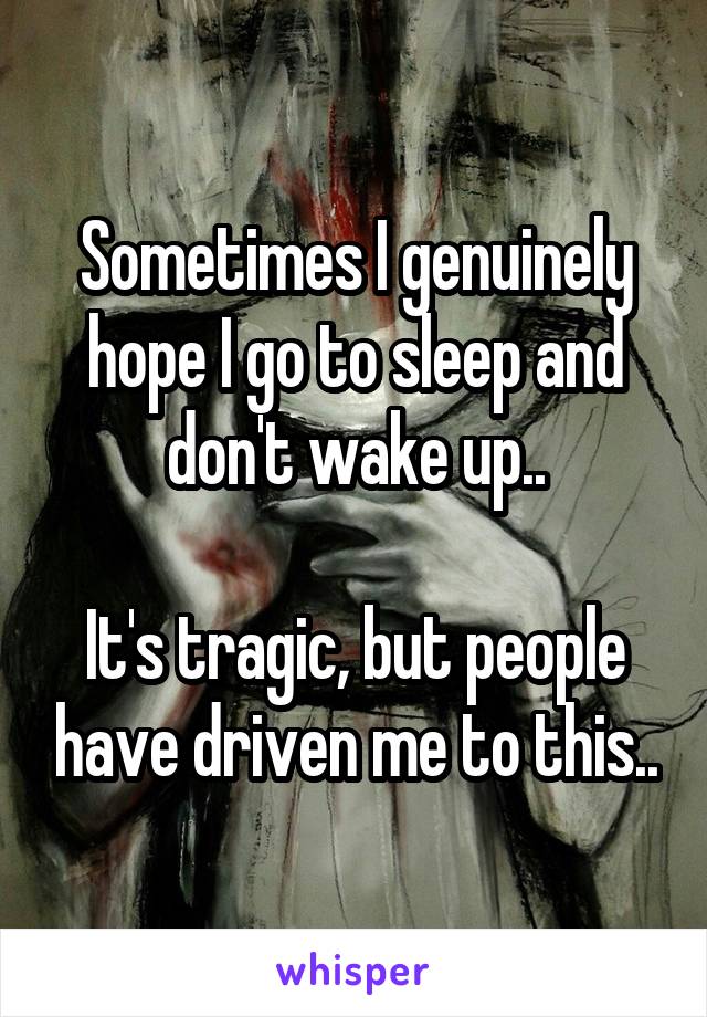 Sometimes I genuinely hope I go to sleep and don't wake up..

It's tragic, but people have driven me to this..