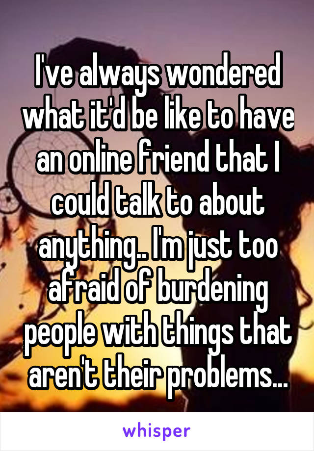 I've always wondered what it'd be like to have an online friend that I could talk to about anything.. I'm just too afraid of burdening people with things that aren't their problems...