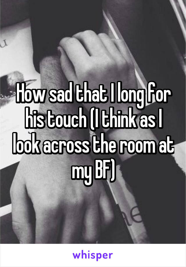How sad that I long for his touch (I think as I look across the room at my BF)