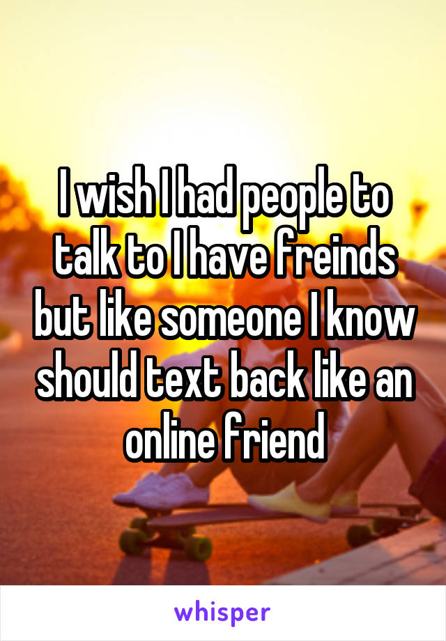 I wish I had people to talk to I have freinds but like someone I know should text back like an online friend