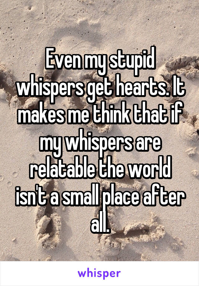 Even my stupid whispers get hearts. It makes me think that if my whispers are relatable the world isn't a small place after all.