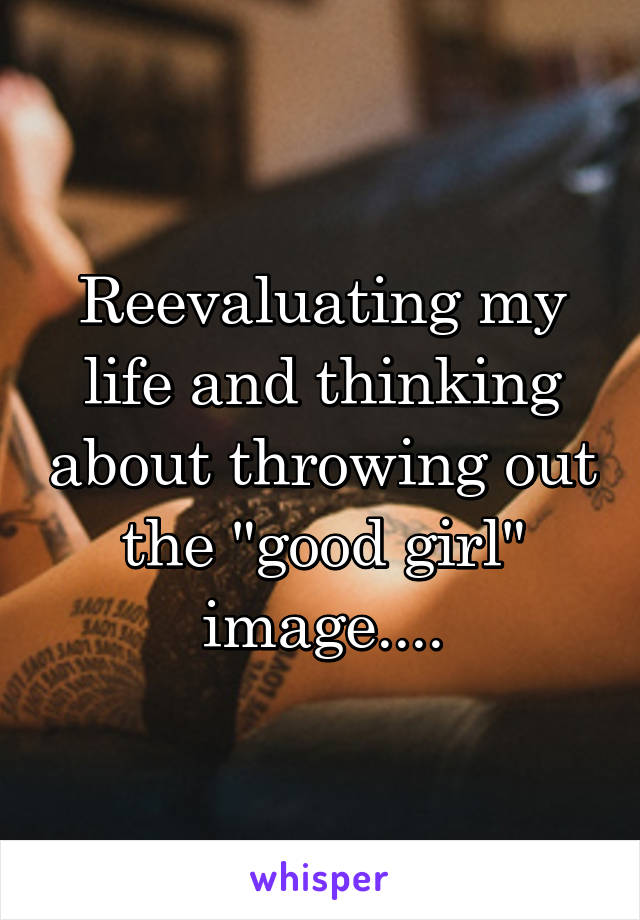 Reevaluating my life and thinking about throwing out the "good girl" image....