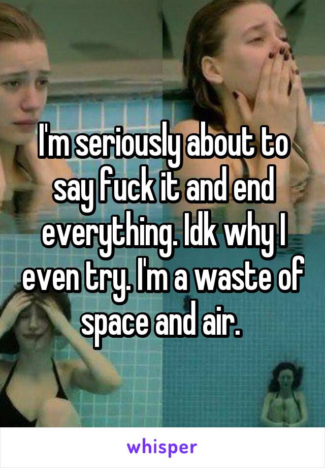 I'm seriously about to say fuck it and end everything. Idk why I even try. I'm a waste of space and air. 