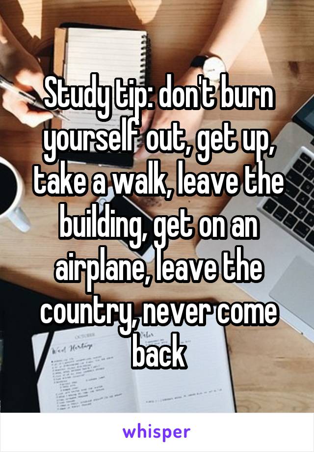 Study tip: don't burn yourself out, get up, take a walk, leave the building, get on an airplane, leave the country, never come back