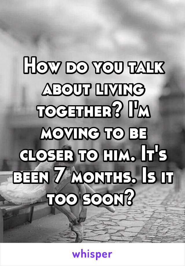 How do you talk about living together? I'm moving to be closer to him. It's been 7 months. Is it too soon? 