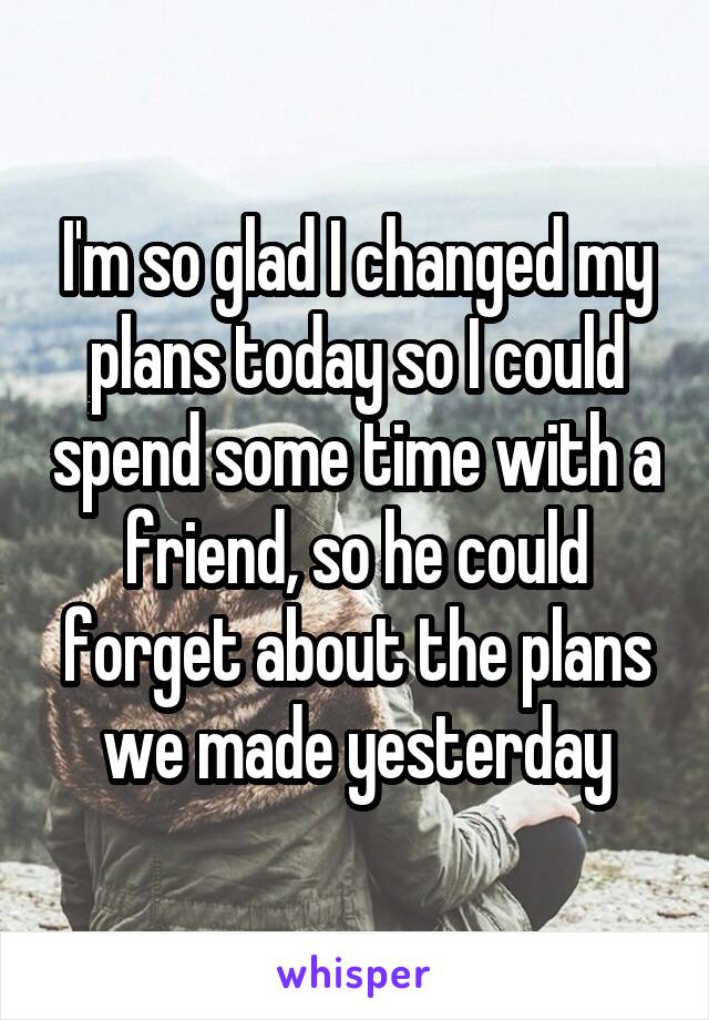 I'm so glad I changed my plans today so I could spend some time with a friend, so he could forget about the plans we made yesterday