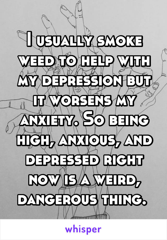 I usually smoke weed to help with my depression but it worsens my anxiety. So being high, anxious, and depressed right now is a weird, dangerous thing. 